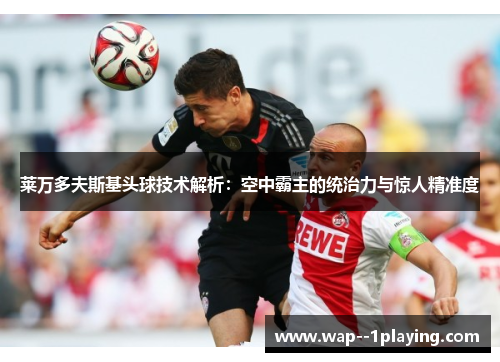 莱万多夫斯基头球技术解析:空中霸主的统治力与惊人精准度 莱万多夫斯基头球技术解析:空中霸主的统治力与惊人精准度