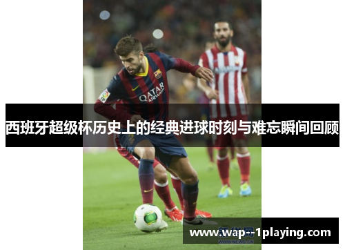 西班牙超级杯历史上的经典进球时刻与难忘瞬间回顾 西班牙超级杯历史上的经典进球时刻与难忘瞬间回顾