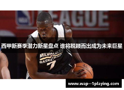 西甲新赛季潜力新星盘点 谁将脱颖而出成为未来巨星