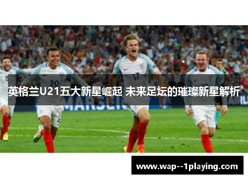 英格兰U21五大新星崛起 未来足坛的璀璨新星解析