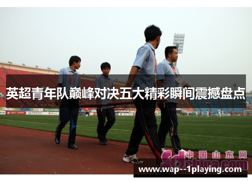 英超青年队巅峰对决五大精彩瞬间震撼盘点 英超青年队巅峰对决五大精彩瞬间震撼盘点
