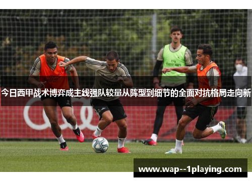 今日西甲战术博弈成主线强队较量从阵型到细节的全面对抗格局走向新 今日西甲战术博弈成主线强队较量从阵型到细节的全面对抗格局走向新
