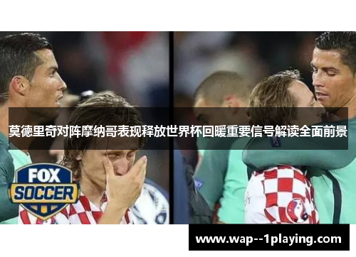 莫德里奇对阵摩纳哥表现释放世界杯回暖重要信号解读全面前景 莫德里奇对阵摩纳哥表现释放世界杯回暖重要信号解读全面前景