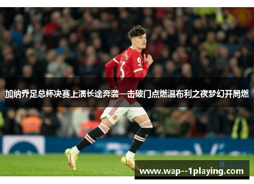 加纳乔足总杯决赛上演长途奔袭一击破门点燃温布利之夜梦幻开局燃