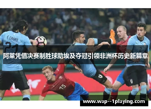 阿莱凭借决赛制胜球助埃及夺冠引领非洲杯历史新篇章